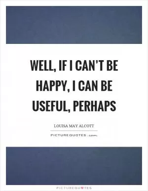 Well, if I can’t be happy, I can be useful, perhaps Picture Quote #1