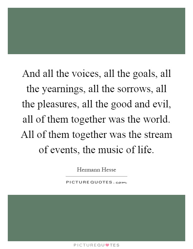 And all the voices, all the goals, all the yearnings, all the sorrows, all the pleasures, all the good and evil, all of them together was the world. All of them together was the stream of events, the music of life Picture Quote #1