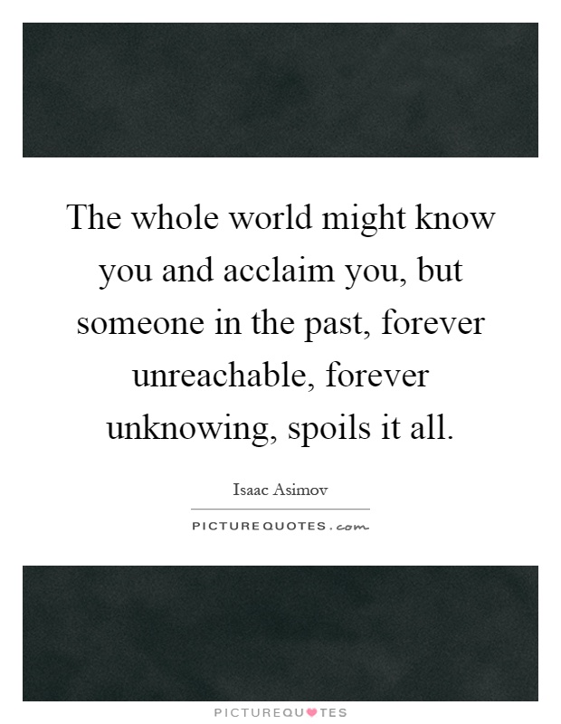 The whole world might know you and acclaim you, but someone in the past, forever unreachable, forever unknowing, spoils it all Picture Quote #1