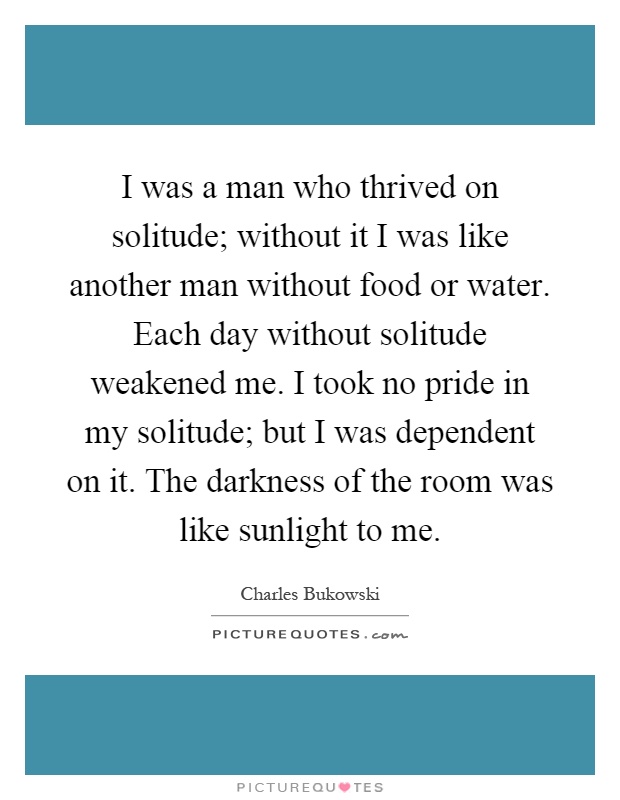 I was a man who thrived on solitude; without it I was like another man without food or water. Each day without solitude weakened me. I took no pride in my solitude; but I was dependent on it. The darkness of the room was like sunlight to me Picture Quote #1