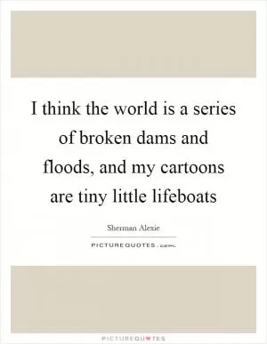 I think the world is a series of broken dams and floods, and my cartoons are tiny little lifeboats Picture Quote #1