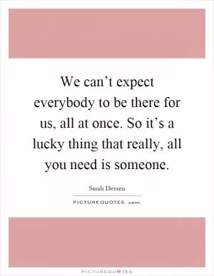 We can’t expect everybody to be there for us, all at once. So it’s a lucky thing that really, all you need is someone Picture Quote #1