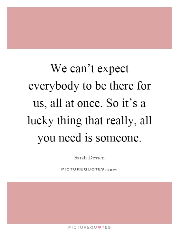 We can't expect everybody to be there for us, all at once. So it's a lucky thing that really, all you need is someone Picture Quote #1