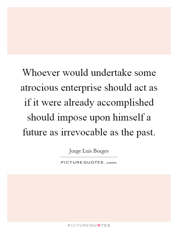 Whoever would undertake some atrocious enterprise should act as if it were already accomplished should impose upon himself a future as irrevocable as the past Picture Quote #1