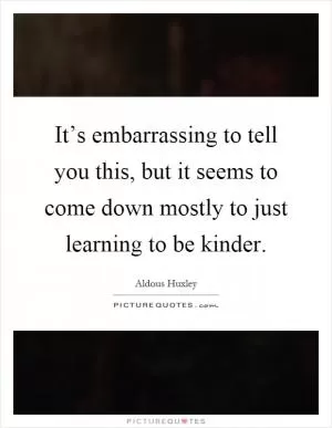 It’s embarrassing to tell you this, but it seems to come down mostly to just learning to be kinder Picture Quote #1