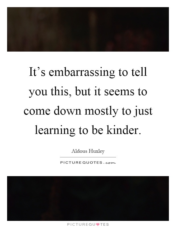 It's embarrassing to tell you this, but it seems to come down mostly to just learning to be kinder Picture Quote #1