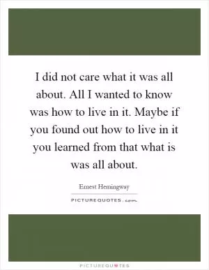 I did not care what it was all about. All I wanted to know was how to live in it. Maybe if you found out how to live in it you learned from that what is was all about Picture Quote #1