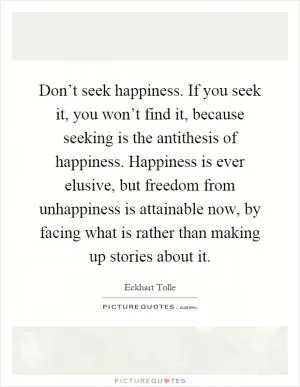Don’t seek happiness. If you seek it, you won’t find it, because seeking is the antithesis of happiness. Happiness is ever elusive, but freedom from unhappiness is attainable now, by facing what is rather than making up stories about it Picture Quote #1