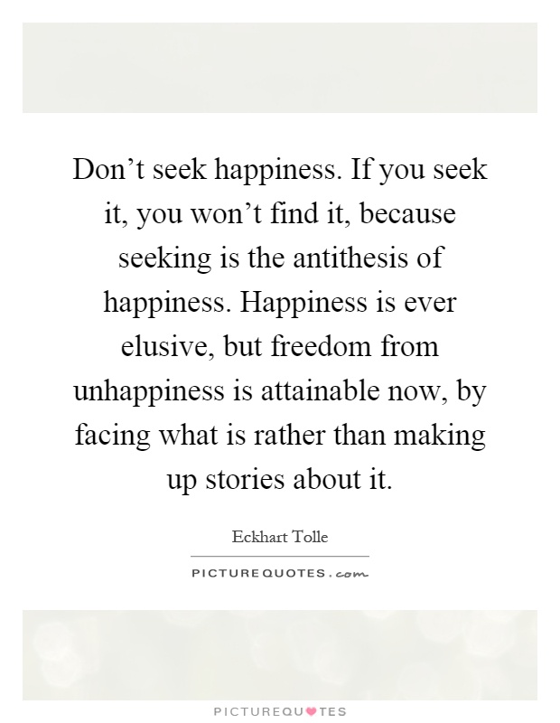 Don't seek happiness. If you seek it, you won't find it, because seeking is the antithesis of happiness. Happiness is ever elusive, but freedom from unhappiness is attainable now, by facing what is rather than making up stories about it Picture Quote #1