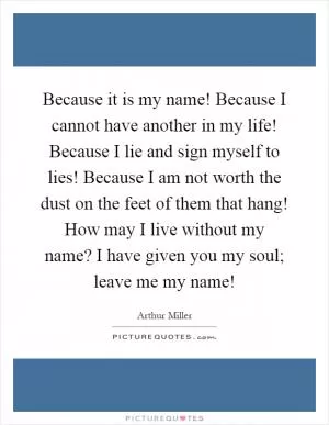 Because it is my name! Because I cannot have another in my life! Because I lie and sign myself to lies! Because I am not worth the dust on the feet of them that hang! How may I live without my name? I have given you my soul; leave me my name! Picture Quote #1
