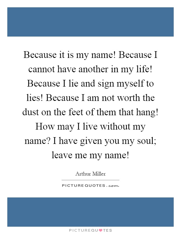 Because it is my name! Because I cannot have another in my life! Because I lie and sign myself to lies! Because I am not worth the dust on the feet of them that hang! How may I live without my name? I have given you my soul; leave me my name! Picture Quote #1