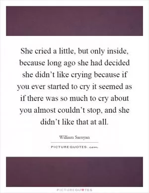 She cried a little, but only inside, because long ago she had decided she didn’t like crying because if you ever started to cry it seemed as if there was so much to cry about you almost couldn’t stop, and she didn’t like that at all Picture Quote #1