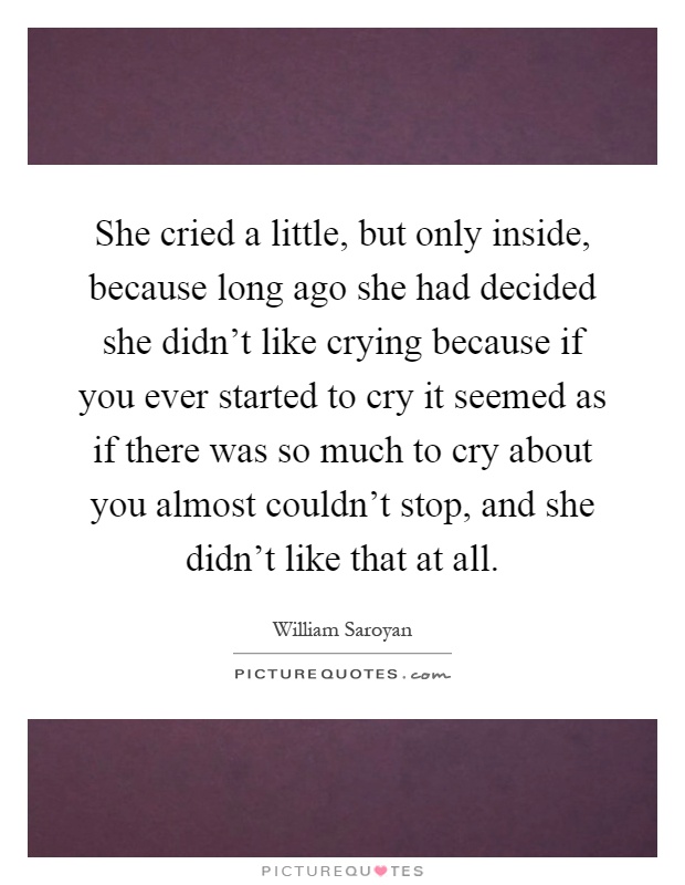 She cried a little, but only inside, because long ago she had decided she didn't like crying because if you ever started to cry it seemed as if there was so much to cry about you almost couldn't stop, and she didn't like that at all Picture Quote #1