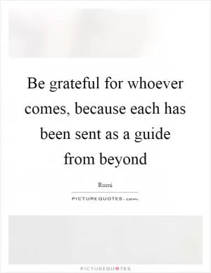 Be grateful for whoever comes, because each has been sent as a guide from beyond Picture Quote #1