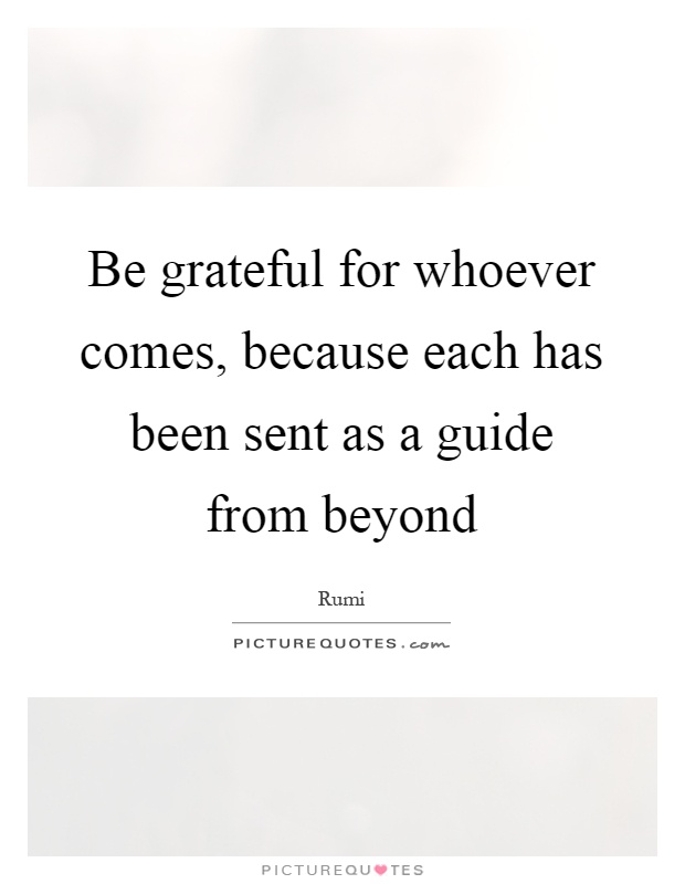Be grateful for whoever comes, because each has been sent as a guide from beyond Picture Quote #1
