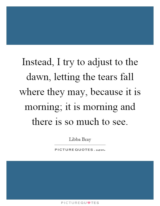 Instead, I try to adjust to the dawn, letting the tears fall where they may, because it is morning; it is morning and there is so much to see Picture Quote #1