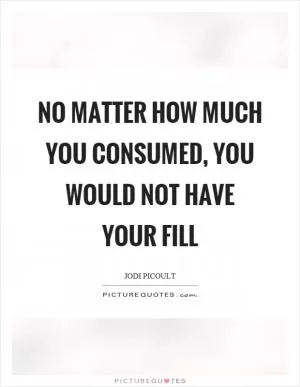 No matter how much you consumed, you would not have your fill Picture Quote #1