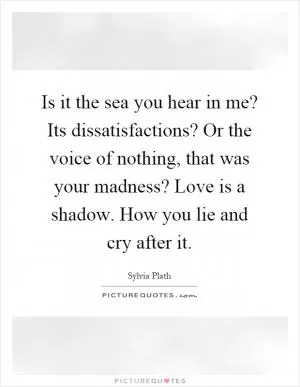 Is it the sea you hear in me? Its dissatisfactions? Or the voice of nothing, that was your madness? Love is a shadow. How you lie and cry after it Picture Quote #1
