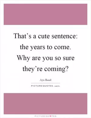 That’s a cute sentence: the years to come. Why are you so sure they’re coming? Picture Quote #1