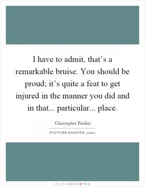 I have to admit, that’s a remarkable bruise. You should be proud; it’s quite a feat to get injured in the manner you did and in that... particular... place Picture Quote #1