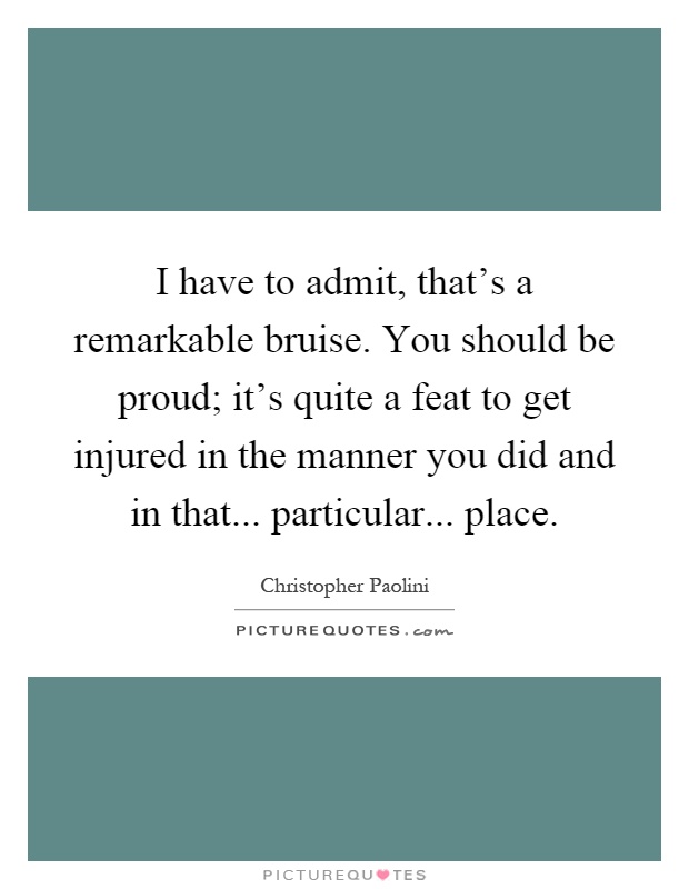 I have to admit, that's a remarkable bruise. You should be proud; it's quite a feat to get injured in the manner you did and in that... particular... place Picture Quote #1