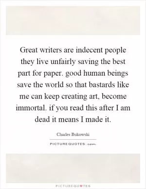 Great writers are indecent people they live unfairly saving the best part for paper. good human beings save the world so that bastards like me can keep creating art, become immortal. if you read this after I am dead it means I made it Picture Quote #1