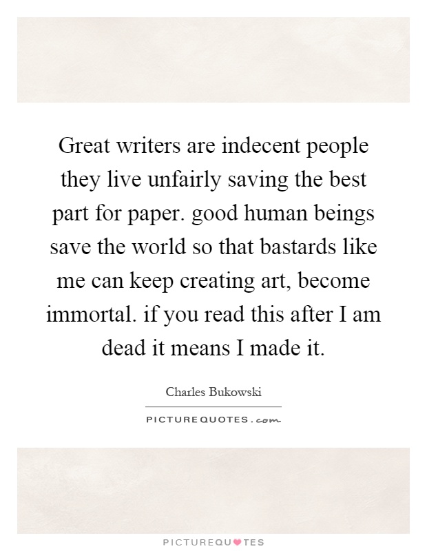 Great writers are indecent people they live unfairly saving the best part for paper. good human beings save the world so that bastards like me can keep creating art, become immortal. if you read this after I am dead it means I made it Picture Quote #1