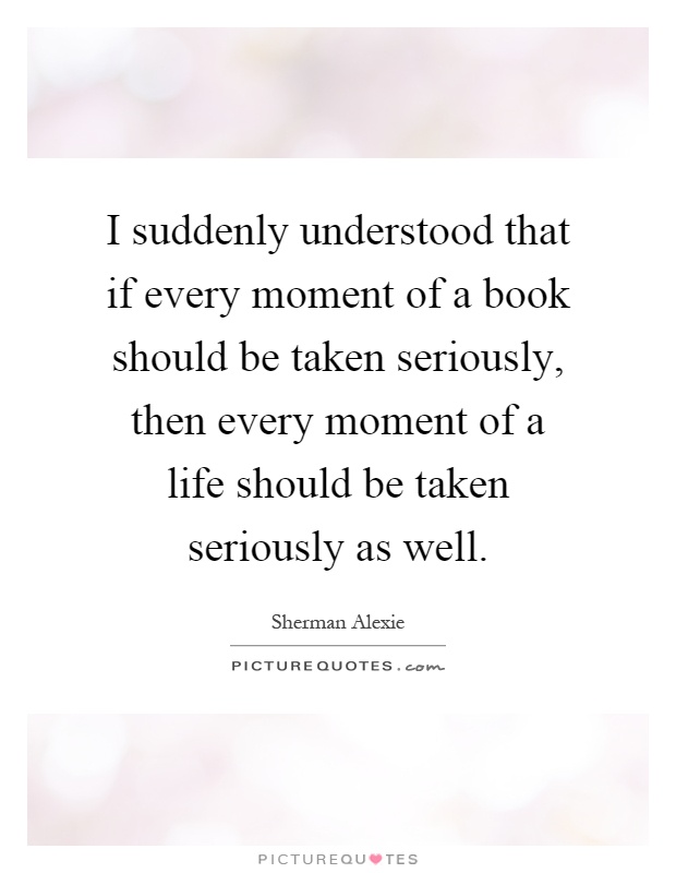 I suddenly understood that if every moment of a book should be taken seriously, then every moment of a life should be taken seriously as well Picture Quote #1