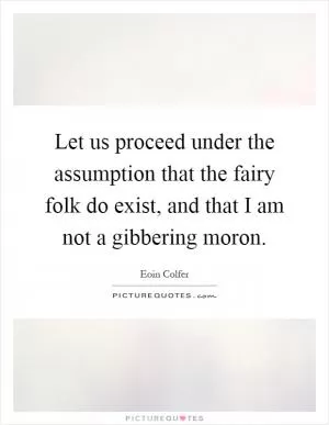 Let us proceed under the assumption that the fairy folk do exist, and that I am not a gibbering moron Picture Quote #1
