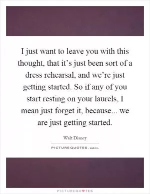 I just want to leave you with this thought, that it’s just been sort of a dress rehearsal, and we’re just getting started. So if any of you start resting on your laurels, I mean just forget it, because... we are just getting started Picture Quote #1