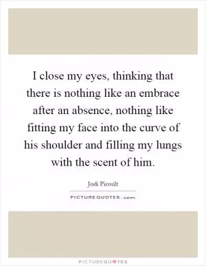 I close my eyes, thinking that there is nothing like an embrace after an absence, nothing like fitting my face into the curve of his shoulder and filling my lungs with the scent of him Picture Quote #1