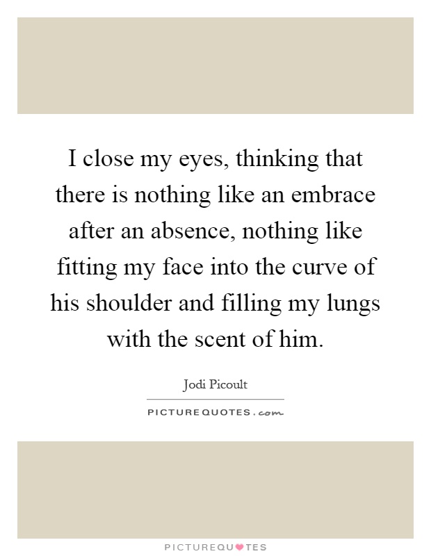 I close my eyes, thinking that there is nothing like an embrace after an absence, nothing like fitting my face into the curve of his shoulder and filling my lungs with the scent of him Picture Quote #1