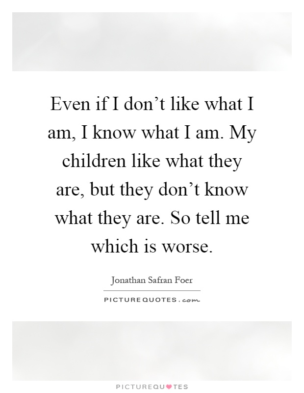 Even if I don't like what I am, I know what I am. My children like what they are, but they don't know what they are. So tell me which is worse Picture Quote #1