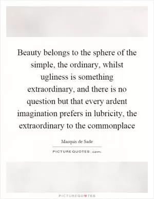 Beauty belongs to the sphere of the simple, the ordinary, whilst ugliness is something extraordinary, and there is no question but that every ardent imagination prefers in lubricity, the extraordinary to the commonplace Picture Quote #1