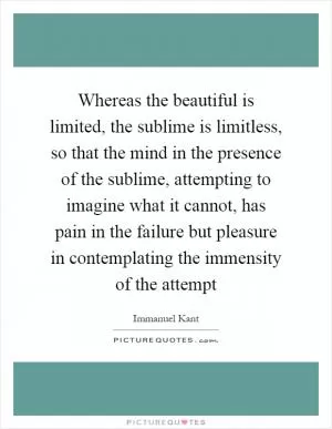 Whereas the beautiful is limited, the sublime is limitless, so that the mind in the presence of the sublime, attempting to imagine what it cannot, has pain in the failure but pleasure in contemplating the immensity of the attempt Picture Quote #1