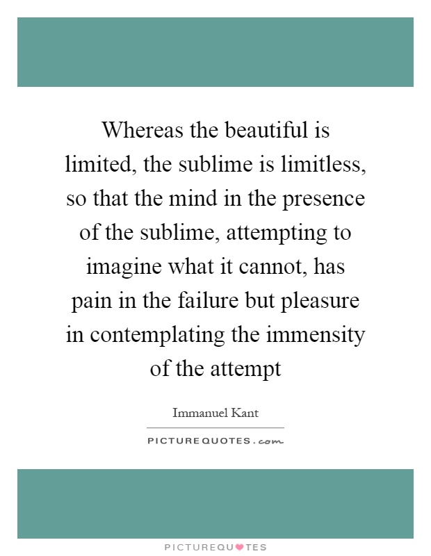 Whereas the beautiful is limited, the sublime is limitless, so that the mind in the presence of the sublime, attempting to imagine what it cannot, has pain in the failure but pleasure in contemplating the immensity of the attempt Picture Quote #1