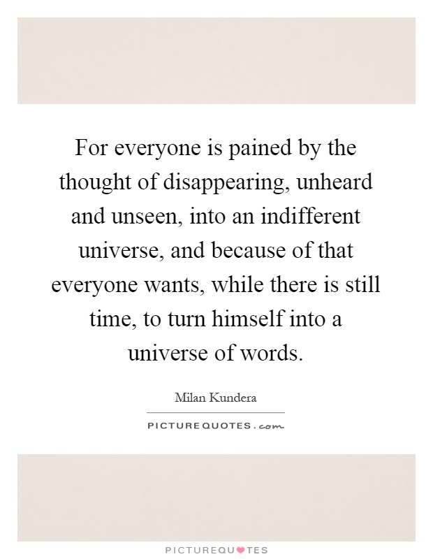 For everyone is pained by the thought of disappearing, unheard and unseen, into an indifferent universe, and because of that everyone wants, while there is still time, to turn himself into a universe of words Picture Quote #1