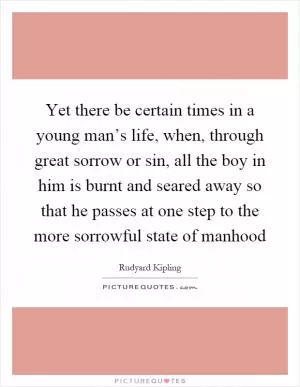 Yet there be certain times in a young man’s life, when, through great sorrow or sin, all the boy in him is burnt and seared away so that he passes at one step to the more sorrowful state of manhood Picture Quote #1