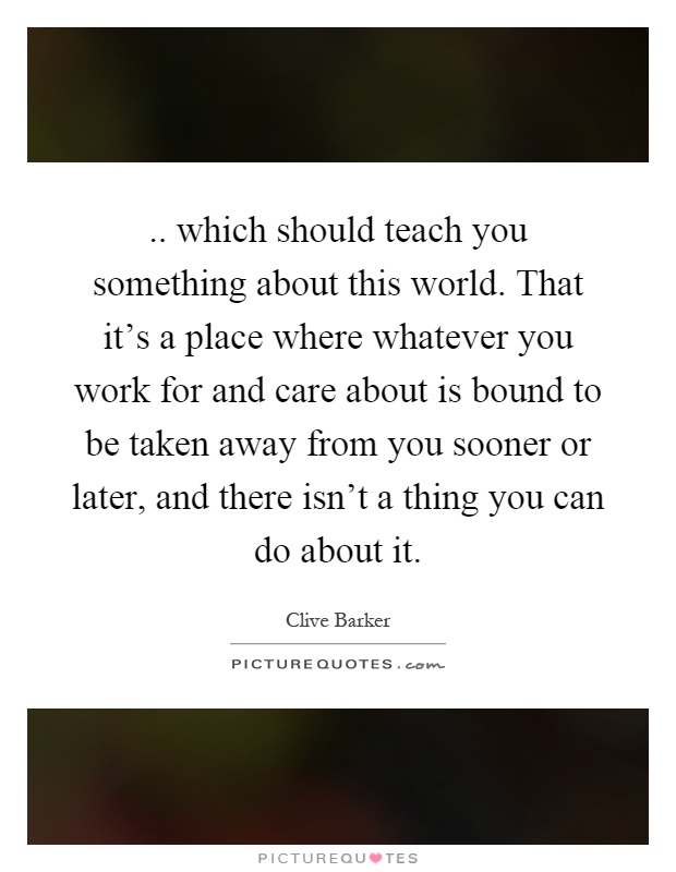 .. which should teach you something about this world. That it's a place where whatever you work for and care about is bound to be taken away from you sooner or later, and there isn't a thing you can do about it Picture Quote #1