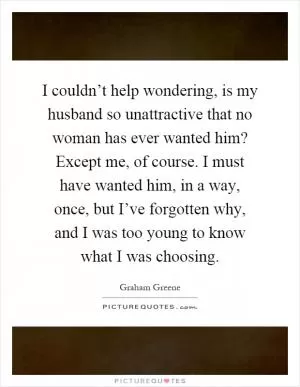 I couldn’t help wondering, is my husband so unattractive that no woman has ever wanted him? Except me, of course. I must have wanted him, in a way, once, but I’ve forgotten why, and I was too young to know what I was choosing Picture Quote #1