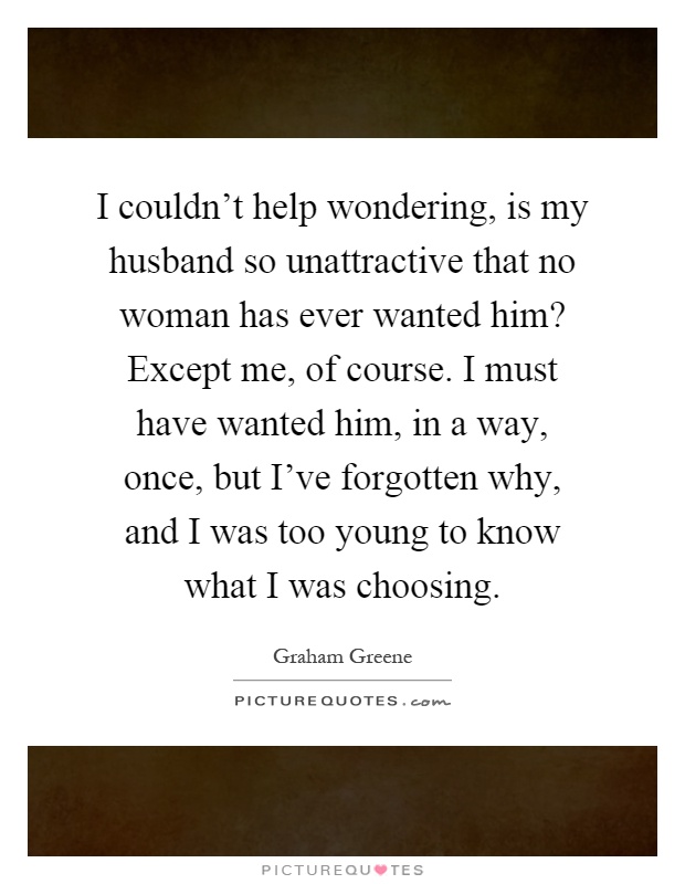 I couldn't help wondering, is my husband so unattractive that no woman has ever wanted him? Except me, of course. I must have wanted him, in a way, once, but I've forgotten why, and I was too young to know what I was choosing Picture Quote #1