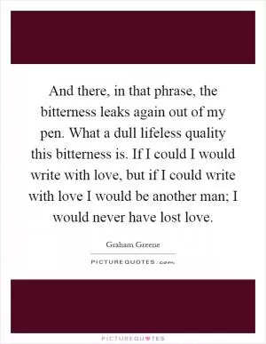 And there, in that phrase, the bitterness leaks again out of my pen. What a dull lifeless quality this bitterness is. If I could I would write with love, but if I could write with love I would be another man; I would never have lost love Picture Quote #1