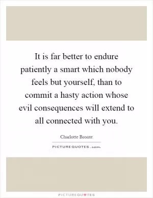 It is far better to endure patiently a smart which nobody feels but yourself, than to commit a hasty action whose evil consequences will extend to all connected with you Picture Quote #1