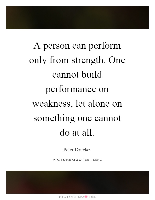 A person can perform only from strength. One cannot build performance on weakness, let alone on something one cannot do at all Picture Quote #1