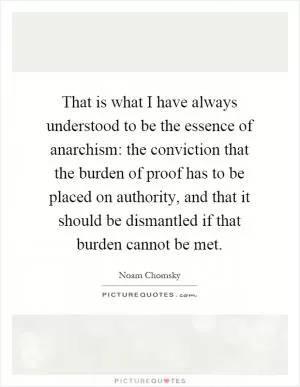 That is what I have always understood to be the essence of anarchism: the conviction that the burden of proof has to be placed on authority, and that it should be dismantled if that burden cannot be met Picture Quote #1