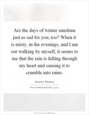Are the days of winter sunshine just as sad for you, too? When it is misty, in the evenings, and I am out walking by myself, it seems to me that the rain is falling through my heart and causing it to crumble into ruins Picture Quote #1