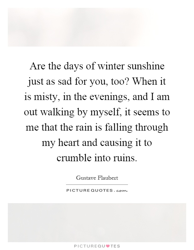 Are the days of winter sunshine just as sad for you, too? When it is misty, in the evenings, and I am out walking by myself, it seems to me that the rain is falling through my heart and causing it to crumble into ruins Picture Quote #1