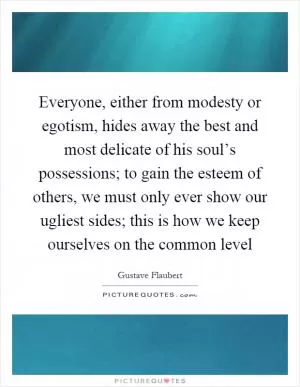 Everyone, either from modesty or egotism, hides away the best and most delicate of his soul’s possessions; to gain the esteem of others, we must only ever show our ugliest sides; this is how we keep ourselves on the common level Picture Quote #1