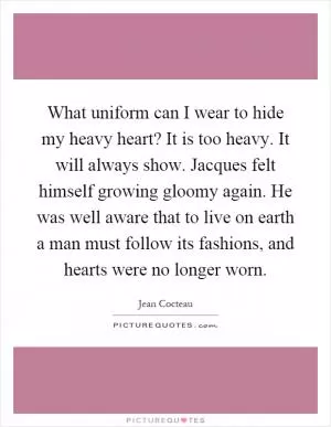 What uniform can I wear to hide my heavy heart? It is too heavy. It will always show. Jacques felt himself growing gloomy again. He was well aware that to live on earth a man must follow its fashions, and hearts were no longer worn Picture Quote #1