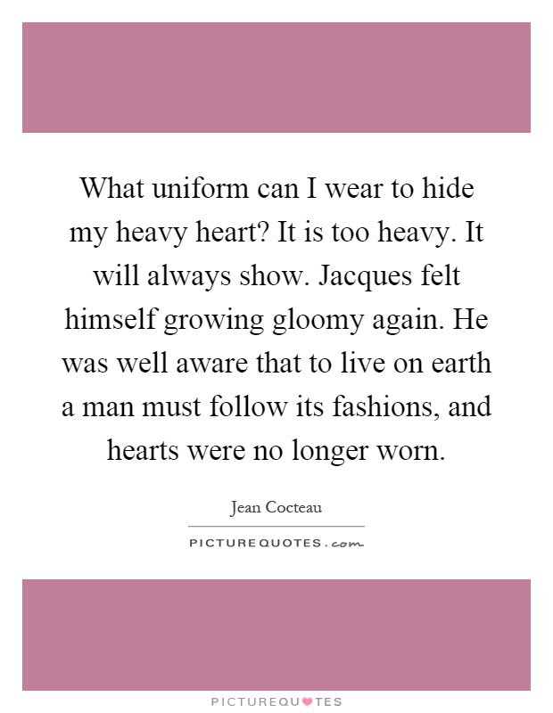 What uniform can I wear to hide my heavy heart? It is too heavy. It will always show. Jacques felt himself growing gloomy again. He was well aware that to live on earth a man must follow its fashions, and hearts were no longer worn Picture Quote #1